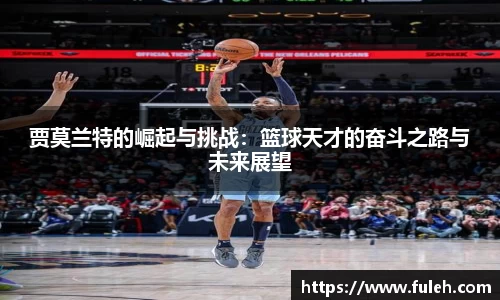 kaiyun贾莫兰特的崛起与挑战：篮球天才的奋斗之路与未来展望